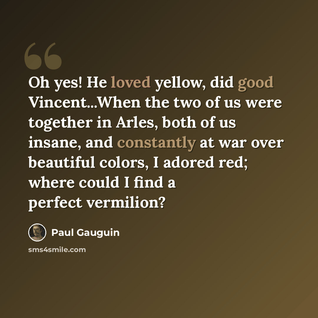 “Oh yes! He loved yellow, did good Vincent...When the two of us were together in Arles, both of us insane, and constantly at war over beautiful colors, I adored red; where could I find a perfect vermilion?” quote by Paul Gauguin
