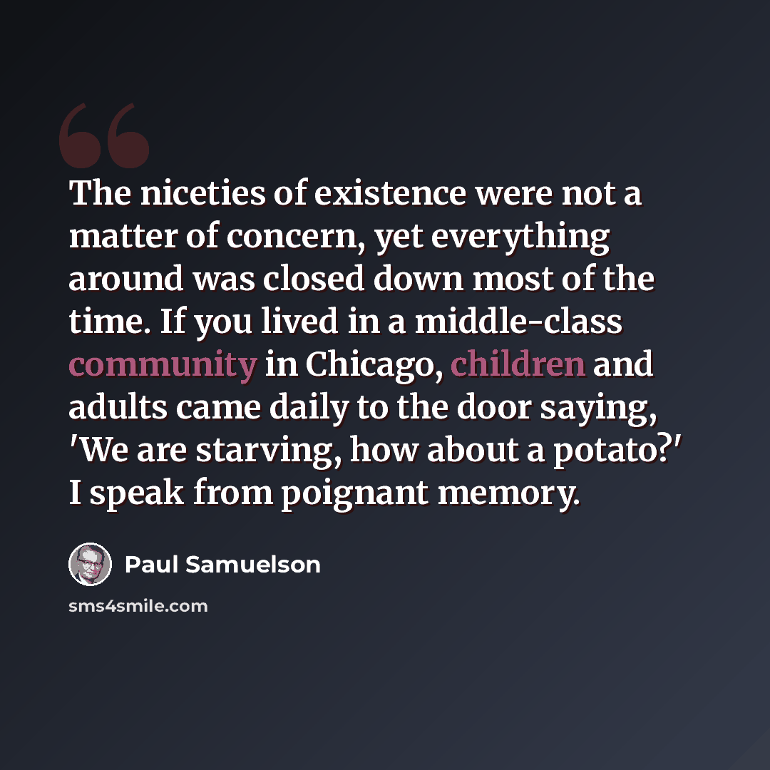 “The niceties of existence were not a matter of concern, yet everything around was closed down most of the time. If you lived in a middle-class community in Chicago, children and adults came daily to the door saying, 'We are starving, how about a potato?' I speak from poignant memory.” quote by Paul Samuelson