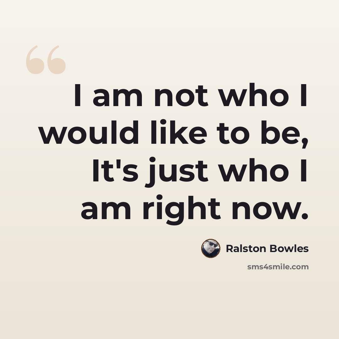 “I am not who I would like to be, It's just who I am right now.” quote by Ralston Bowles