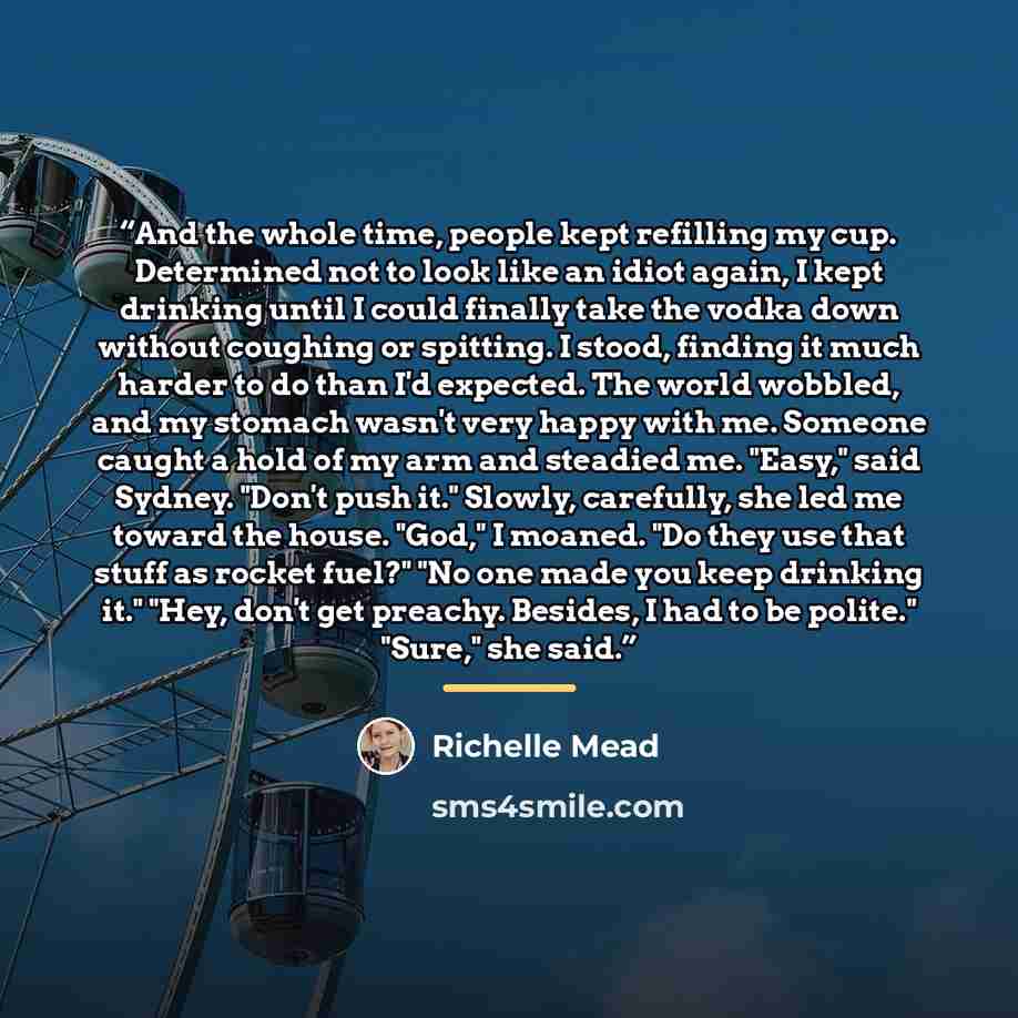 “And the whole time, people kept refilling my cup. Determined not to look like an idiot again, I kept drinking until I could finally take the vodka down without coughing or spitting. I stood, finding it much harder to do than I'd expected. The world wobbled, and my stomach wasn't very happy with…” quote by Richelle Mead