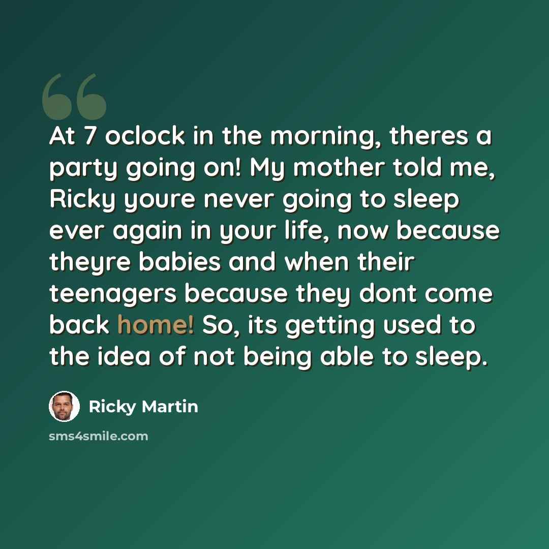 “At 7 oclock in the morning, theres a party going on! My mother told me, Ricky youre never going to sleep ever again in your life, now because theyre babies and when their teenagers because they dont come back home! So, its getting used to the idea of not being able to sleep.” quote by Ricky Martin