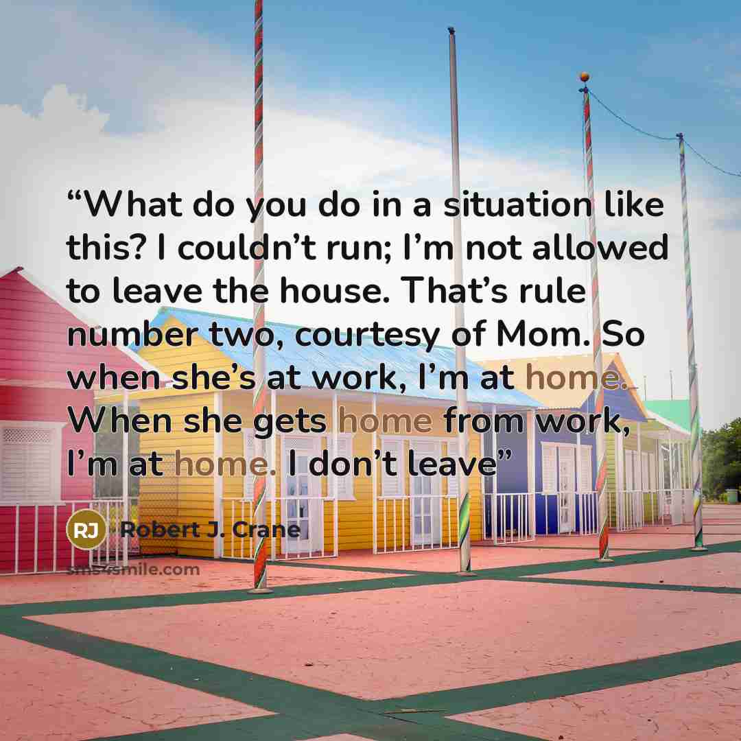 “What do you do in a situation like this? I couldn’t run; I’m not allowed to leave the house. That’s rule number two, courtesy of Mom. So when she’s at work, I’m at home. When she gets home from work, I’m at home. I don’t leave” quote by Robert J. Crane