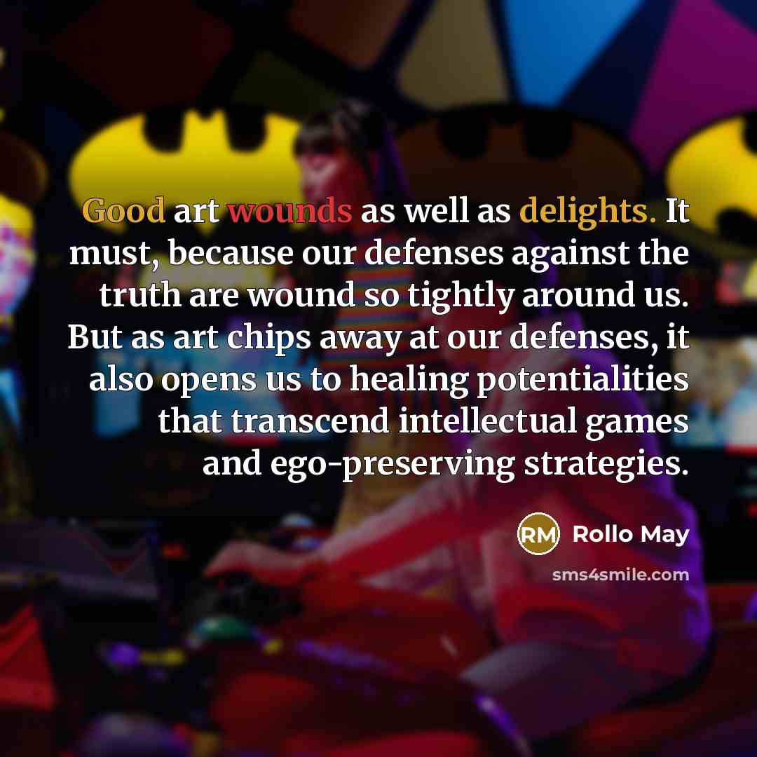 “Good art wounds as well as delights. It must, because our defenses against the truth are wound so tightly around us. But as art chips away at our defenses, it also opens us to healing potentialities that transcend intellectual games and ego-preserving strategies.” quote by Rollo May