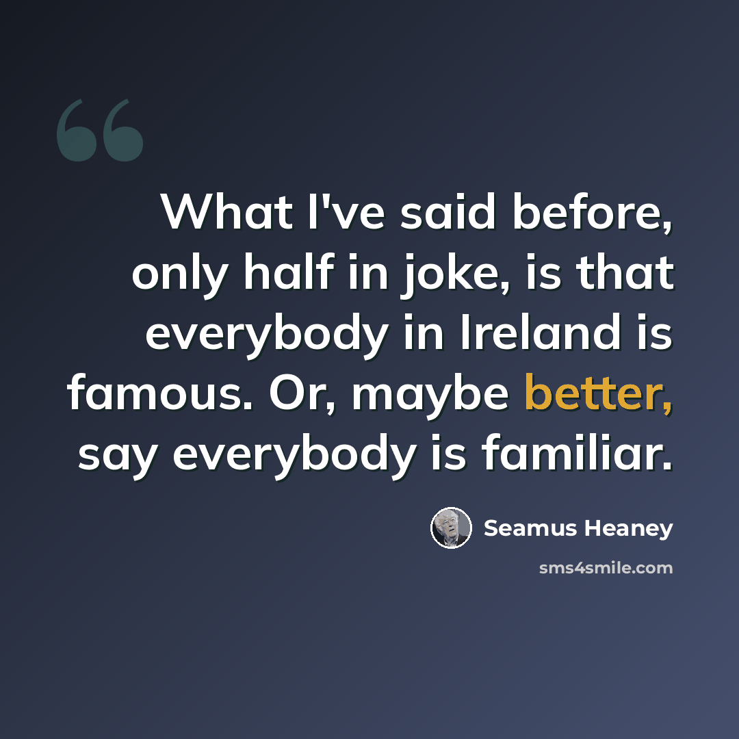 “What I've said before, only half in joke, is that everybody in Ireland is famous. Or, maybe better, say everybody is familiar.” quote by Seamus Heaney