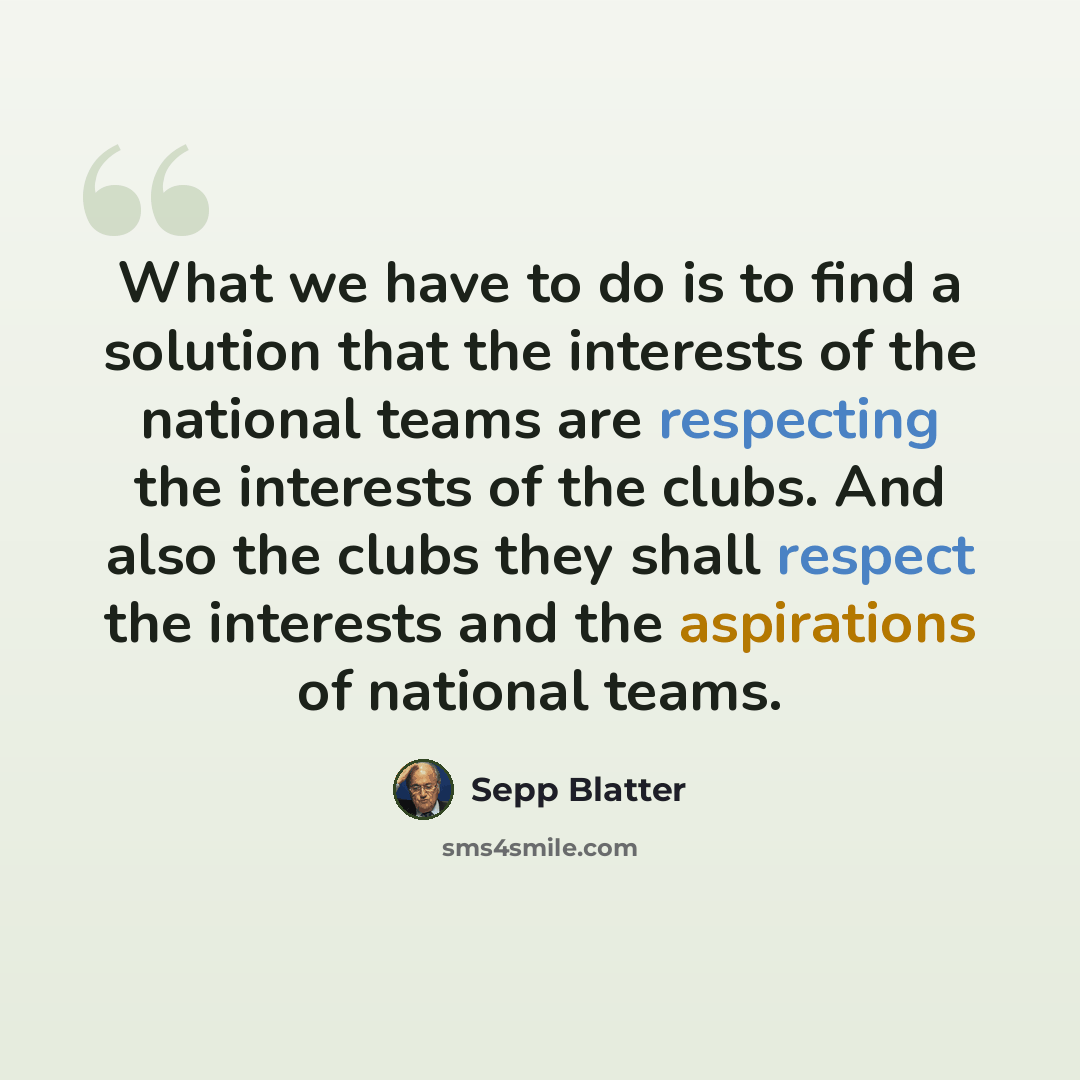 “What we have to do is to find a solution that the interests of the national teams are respecting the interests of the clubs. And also the clubs they shall respect the interests and the aspirations of national teams.” quote by Sepp Blatter