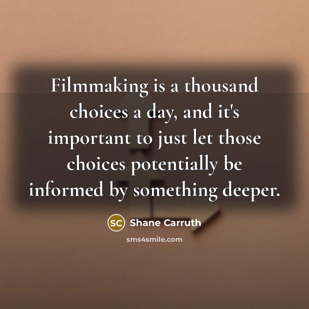 “Filmmaking is a thousand choices a day, and it's important to just let those choices potentially be informed by something deeper.” quote by Shane Carruth