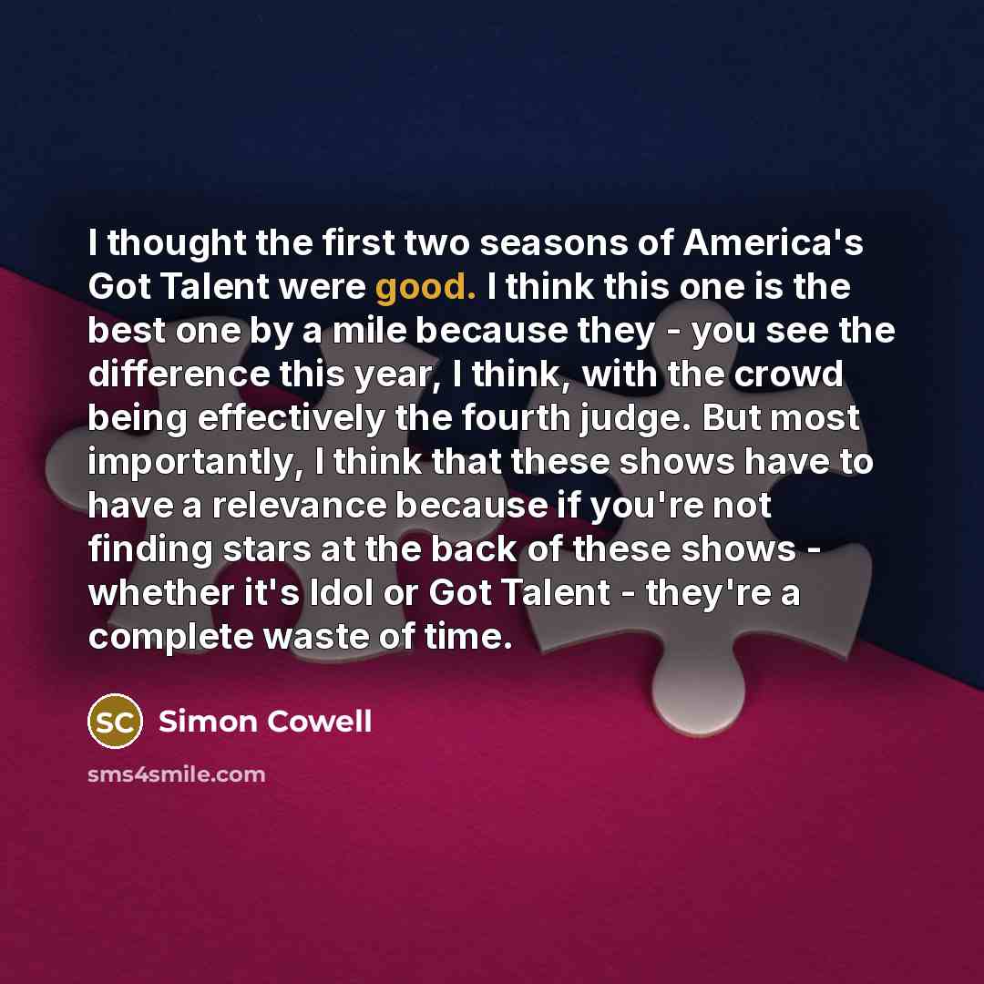 “I thought the first two seasons of America's Got Talent were good. I think this one is the best one by a mile because they - you see the difference this year, I think, with the crowd being effectively the fourth judge. But most importantly, I think that these shows have to have a relevance because…” quote by Simon Cowell
