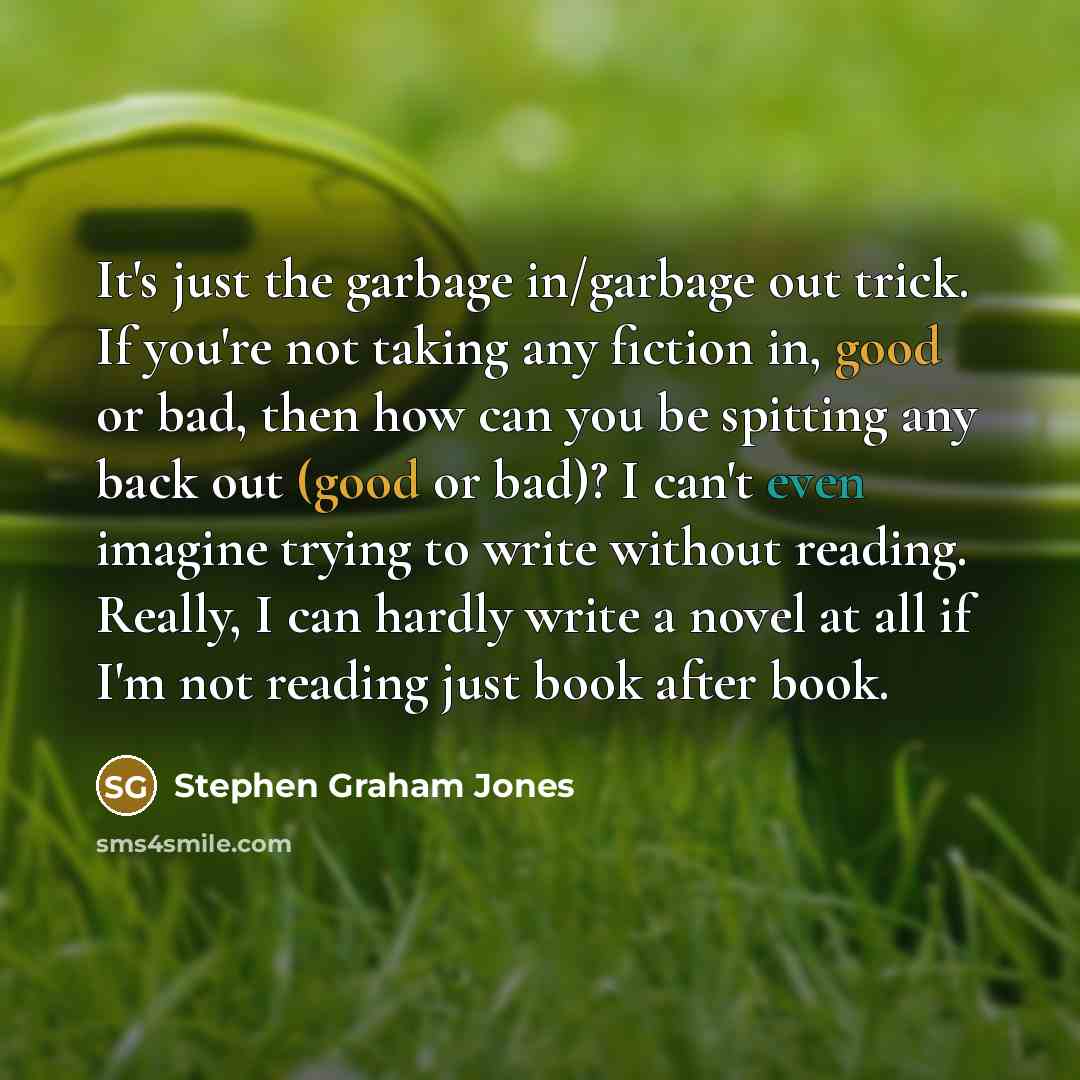 “It's just the garbage in/garbage out trick. If you're not taking any fiction in, good or bad, then how can you be spitting any back out (good or bad)? I can't even imagine trying to write without reading. Really, I can hardly write a novel at all if I'm not reading just book after book.” quote by Stephen Graham Jones