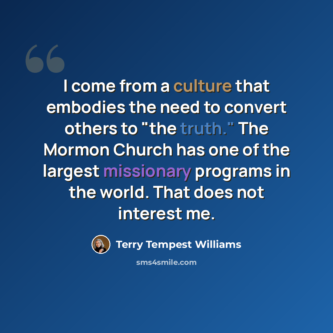 “I come from a culture that embodies the need to convert others to "the truth." The Mormon Church has one of the largest missionary programs in the world. That does not interest me.” quote by Terry Tempest Williams