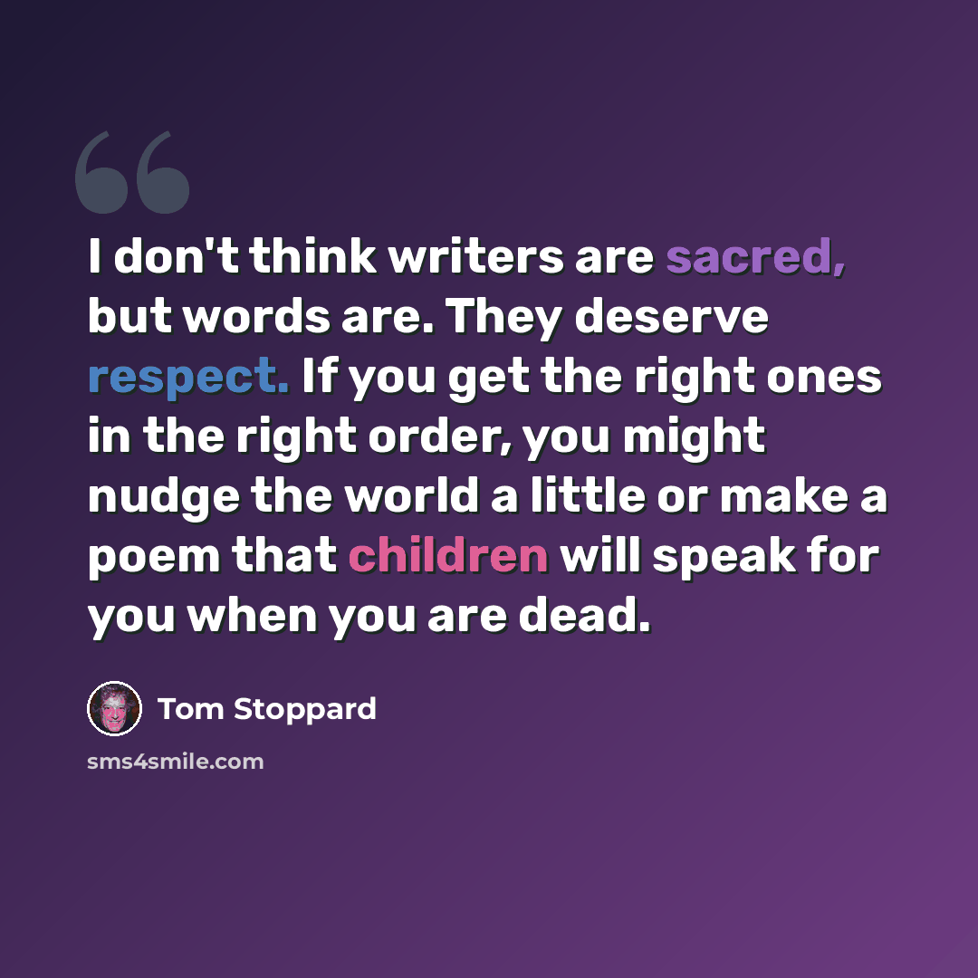 “I don't think writers are sacred, but words are. They deserve respect. If you get the right ones in the right order, you might nudge the world a little or make a poem that children will speak for you when you are dead.” quote by Tom Stoppard