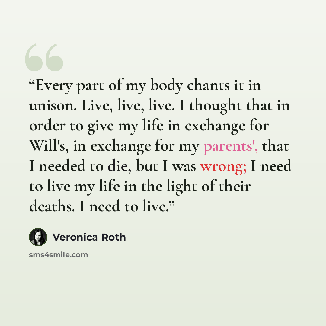 “Every part of my body chants it in unison. Live, live, live. I thought that in order to give my life in exchange for Will's, in exchange for my parents', that I needed to die, but I was wrong; I need to live my life in the light of their deaths. I need to live.” quote by Veronica Roth