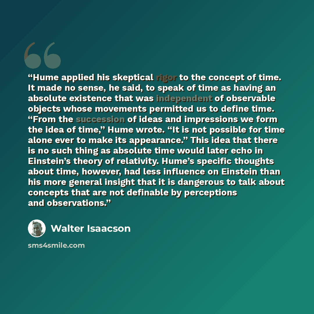 “Hume applied his skeptical rigor to the concept of time. It made no sense, he said, to speak of time as having an absolute existence that was independent of observable objects whose movements permitted us to define time. “From the succession of ideas and impressions we form the idea of time,” Hume…” quote by Walter Isaacson