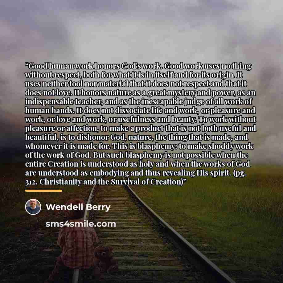 “Good human work honors God's work. Good work uses no thing without respect, both for what it is in itself and for its origin. It uses neither tool nor material that it does not respect and that it does not love. It honors nature as a great mystery and power, as an indispensable teacher, and as the…” quote by Wendell Berry