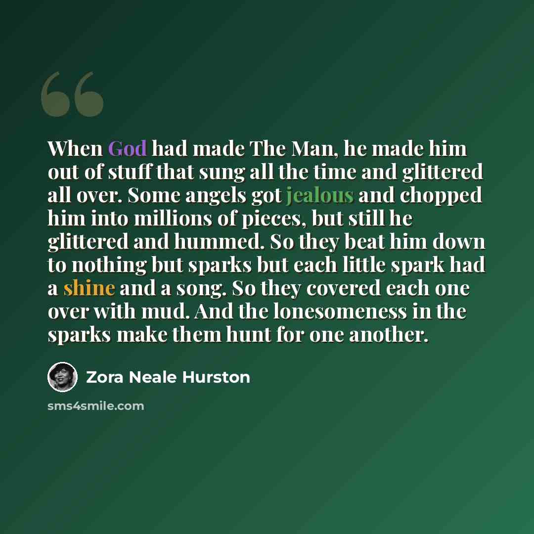 “When God had made The Man, he made him out of stuff that sung all the time and glittered all over. Some angels got jealous and chopped him into millions of pieces, but still he glittered and hummed. So they beat him down to nothing but sparks but each little spark had a shine and a song. So they…” quote by Zora Neale Hurston