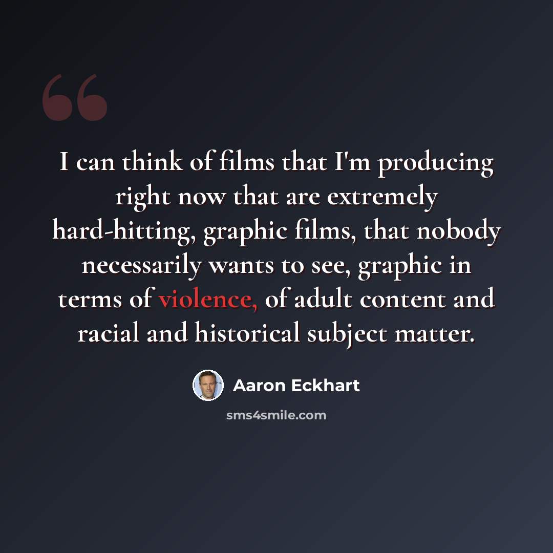 “I can think of films that I'm producing right now that are extremely hard-hitting, graphic films, that nobody necessarily wants to see, graphic in terms of violence, of adult content and racial and historical subject matter.” quote by Aaron Eckhart
