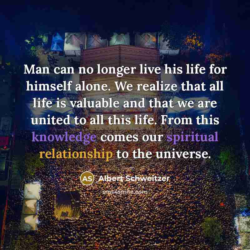 “Man can no longer live his life for himself alone. We realize that all life is valuable and that we are united to all this life. From this knowledge comes our spiritual relationship to the universe.” quote by Albert Schweitzer
