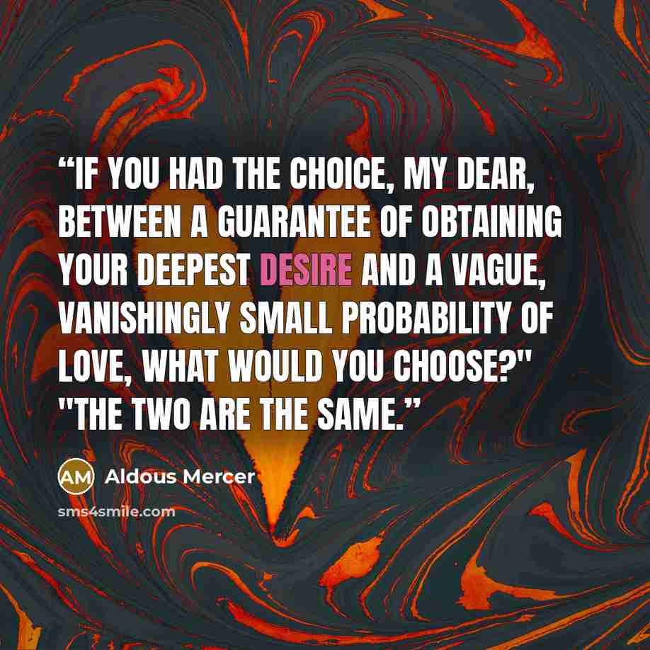 “If you had the choice, my dear, between a guarantee of obtaining your deepest desire and a vague, vanishingly small probability of love, what would you choose?" "The two are the same.” quote by Aldous Mercer