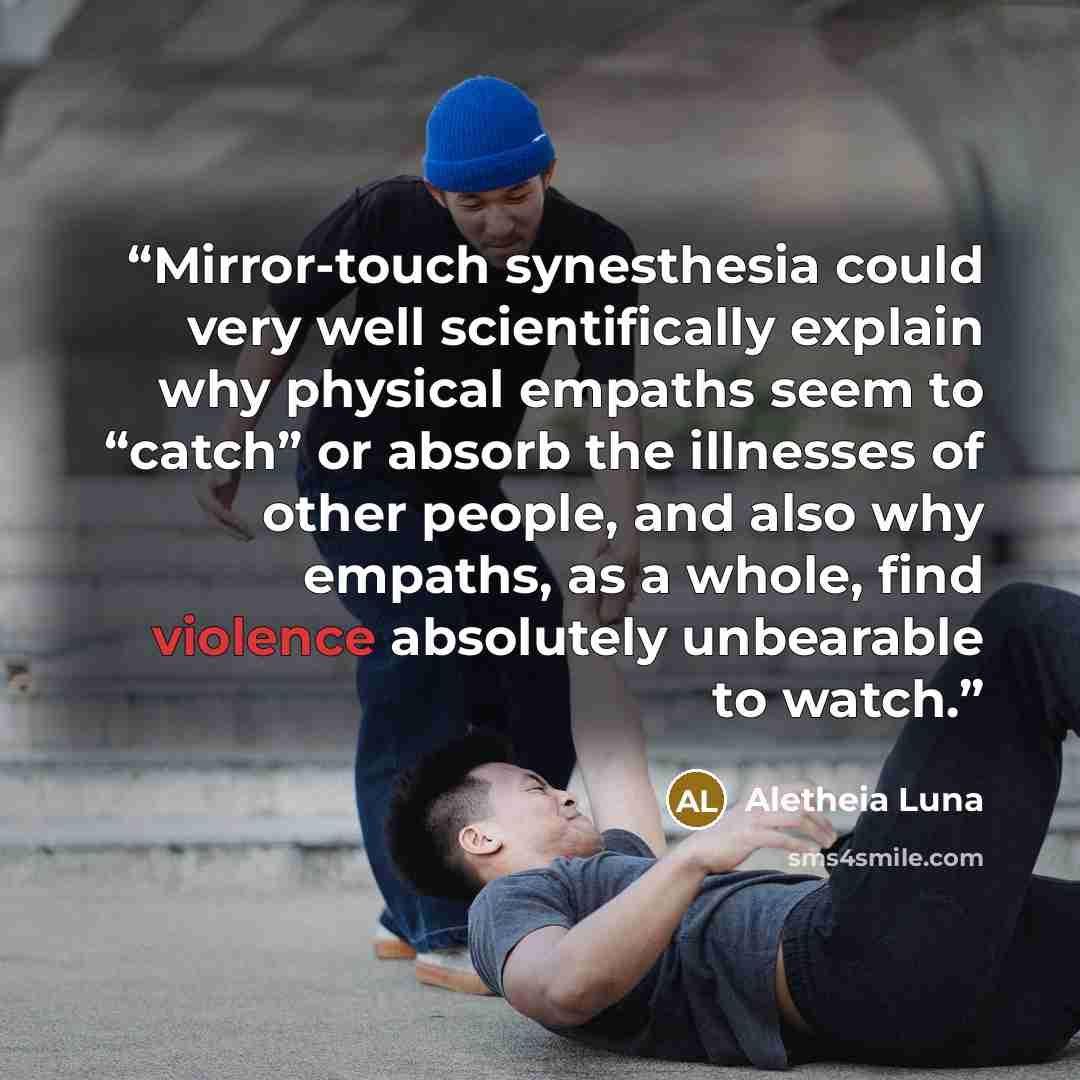 “Mirror-touch synesthesia could very well scientifically explain why physical empaths seem to “catch” or absorb the illnesses of other people, and also why empaths, as a whole, find violence absolutely unbearable to watch.” quote by Aletheia Luna