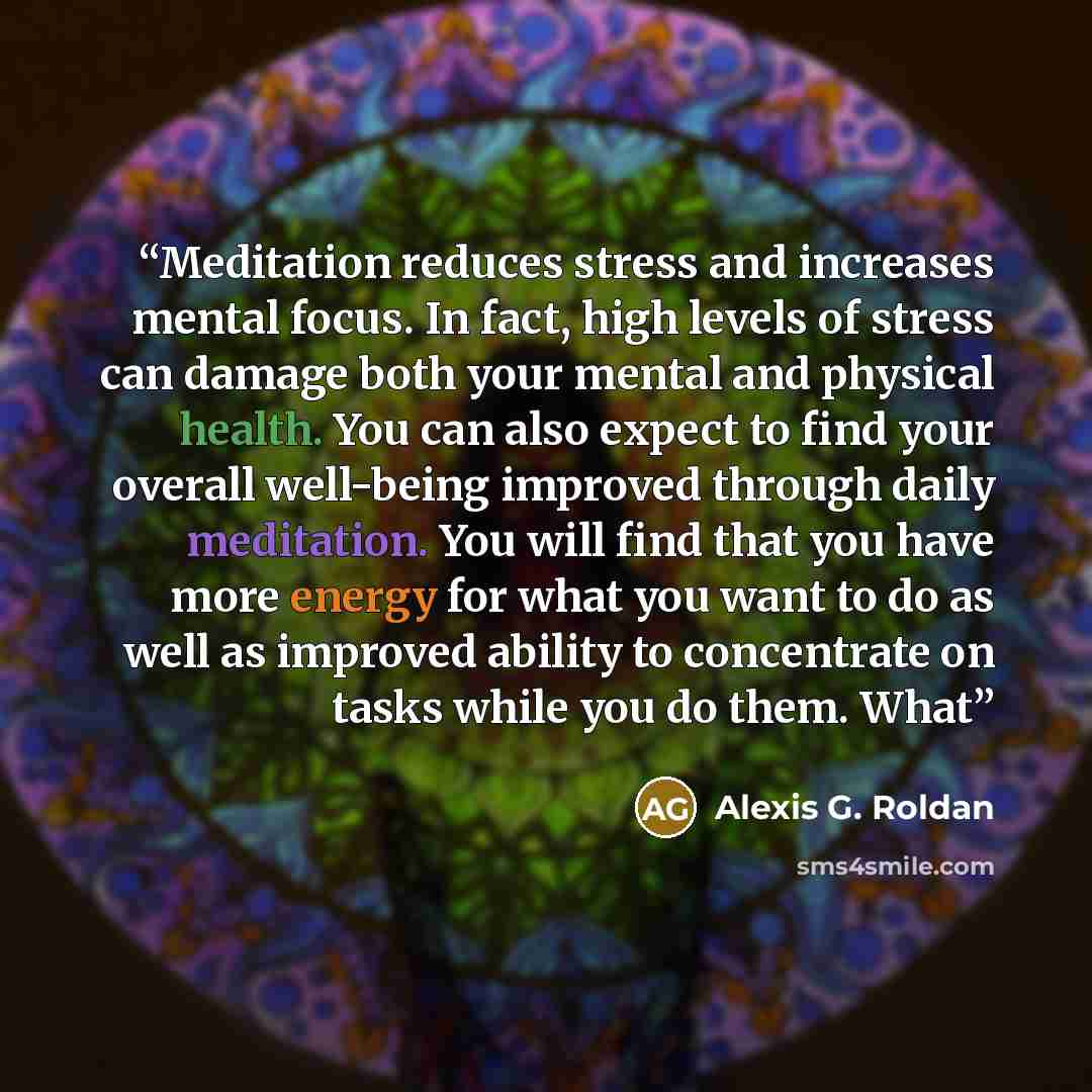 “Meditation reduces stress and increases mental focus. In fact, high levels of stress can damage both your mental and physical health. You can also expect to find your overall well-being improved through daily meditation. You will find that you have more energy for what you want to do as well as…” quote by Alexis G. Roldan