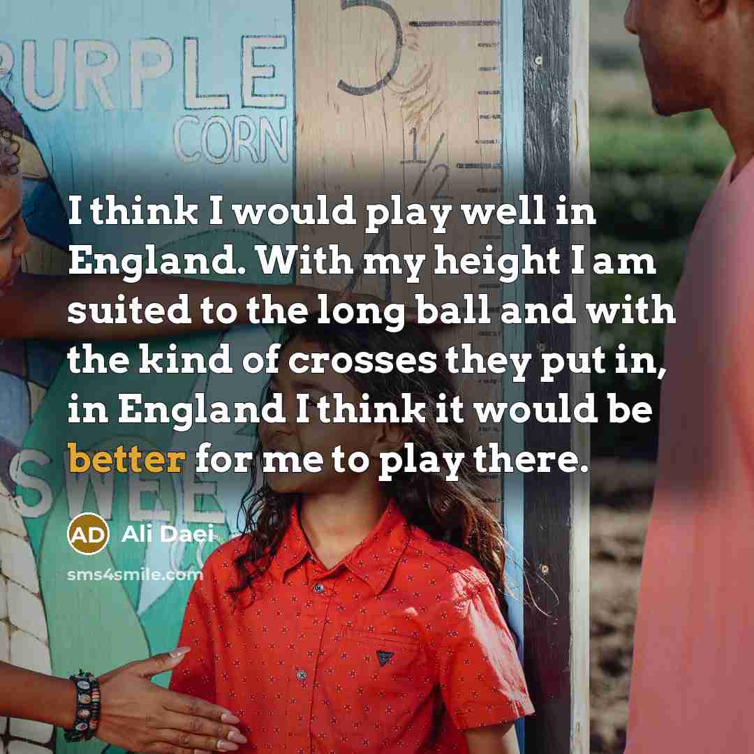 “I think I would play well in England. With my height I am suited to the long ball and with the kind of crosses they put in, in England I think it would be better for me to play there.” quote by Ali Daei
