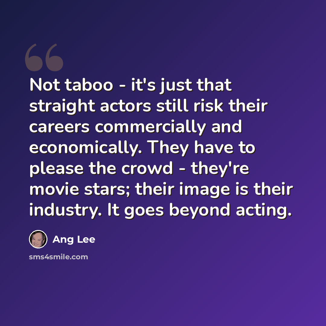 “Not taboo - it's just that straight actors still risk their careers commercially and economically. They have to please the crowd - they're movie stars; their image is their industry. It goes beyond acting.” quote by Ang Lee