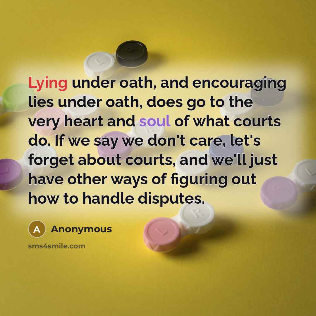 “Lying under oath, and encouraging lies under oath, does go to the very heart and soul of what courts do. If we say we don't care, let's forget about courts, and we'll just have other ways of figuring out how to handle disputes.” quote by Anonymous
