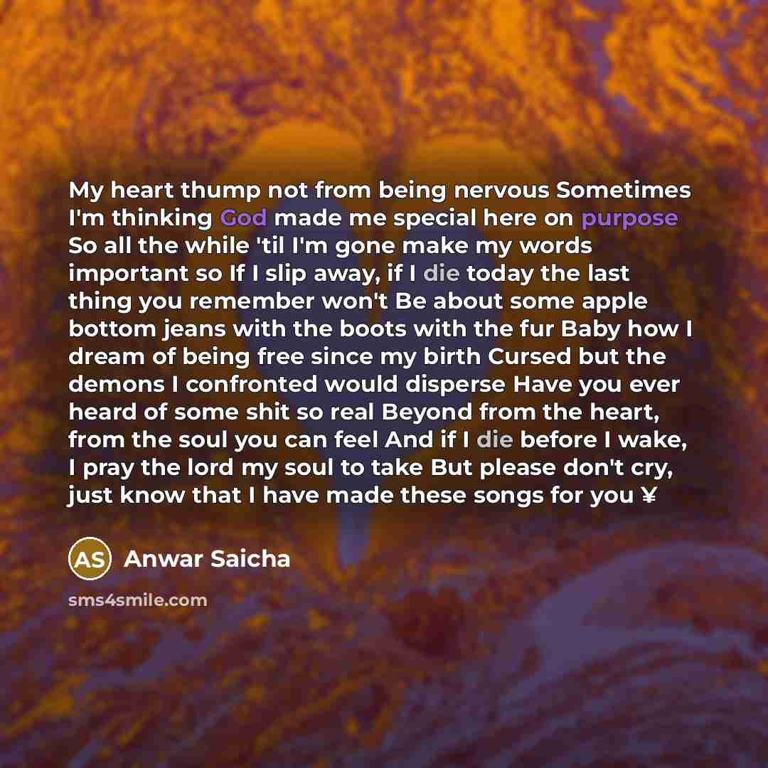 “My heart thump not from being nervous Sometimes I'm thinking God made me special here on purpose So all the while 'til I'm gone make my words important so If I slip away, if I die today the last thing you remember won't Be about some apple bottom jeans with the boots with the fur Baby how I dream…” quote by Anwar Saicha