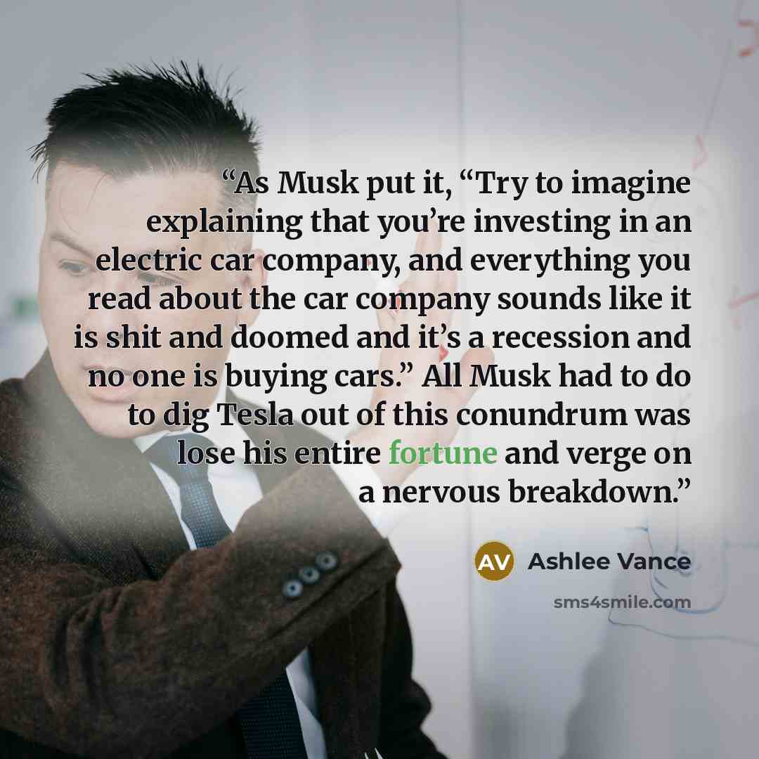 “As Musk put it, “Try to imagine explaining that you’re investing in an electric car company, and everything you read about the car company sounds like it is shit and doomed and it’s a recession and no one is buying cars.” All Musk had to do to dig Tesla out of this conundrum was lose his entire…” quote by Ashlee Vance