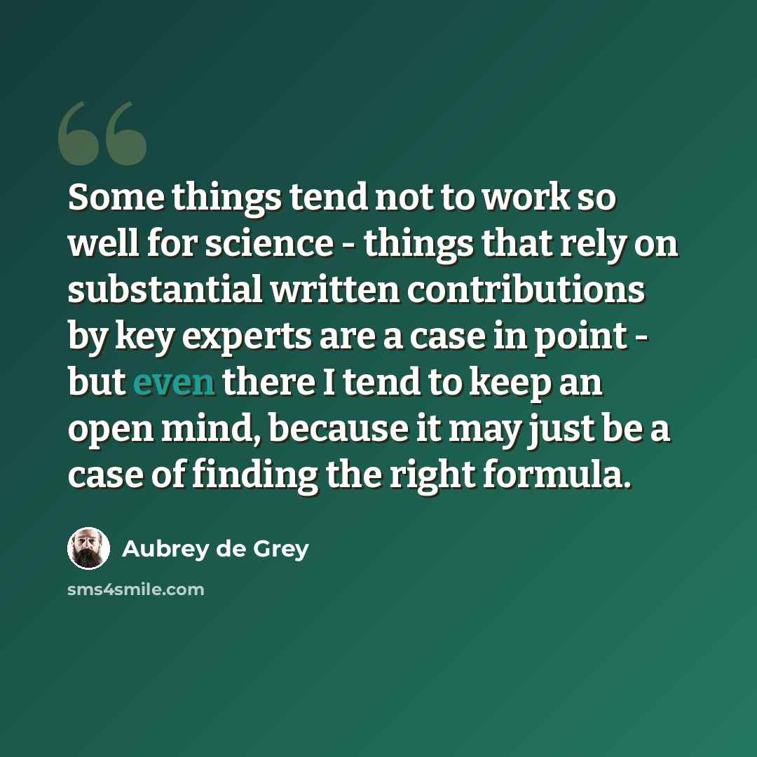 “Some things tend not to work so well for science - things that rely on substantial written contributions by key experts are a case in point - but even there I tend to keep an open mind, because it may just be a case of finding the right formula.” quote by Aubrey de Grey
