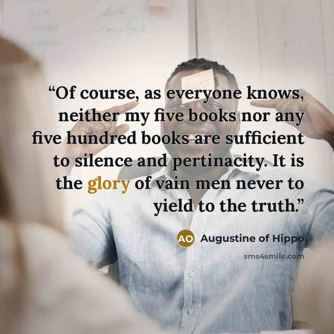 “Of course, as everyone knows, neither my five books nor any five hundred books are sufficient to silence and pertinacity. It is the glory of vain men never to yield to the truth.” quote by Augustine of Hippo