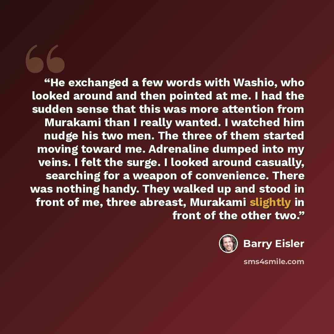 “He exchanged a few words with Washio, who looked around and then pointed at me. I had the sudden sense that this was more attention from Murakami than I really wanted. I watched him nudge his two men. The three of them started moving toward me. Adrenaline dumped into my veins. I felt the surge. I…” quote by Barry Eisler