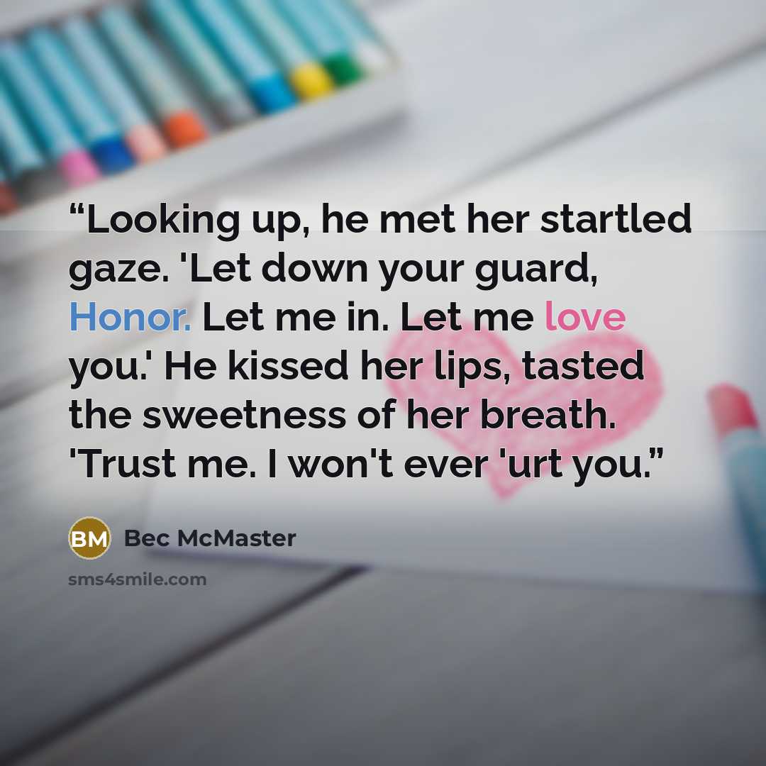 “Looking up, he met her startled gaze. 'Let down your guard, Honor. Let me in. Let me love you.' He kissed her lips, tasted the sweetness of her breath. 'Trust me. I won't ever 'urt you.” quote by Bec McMaster