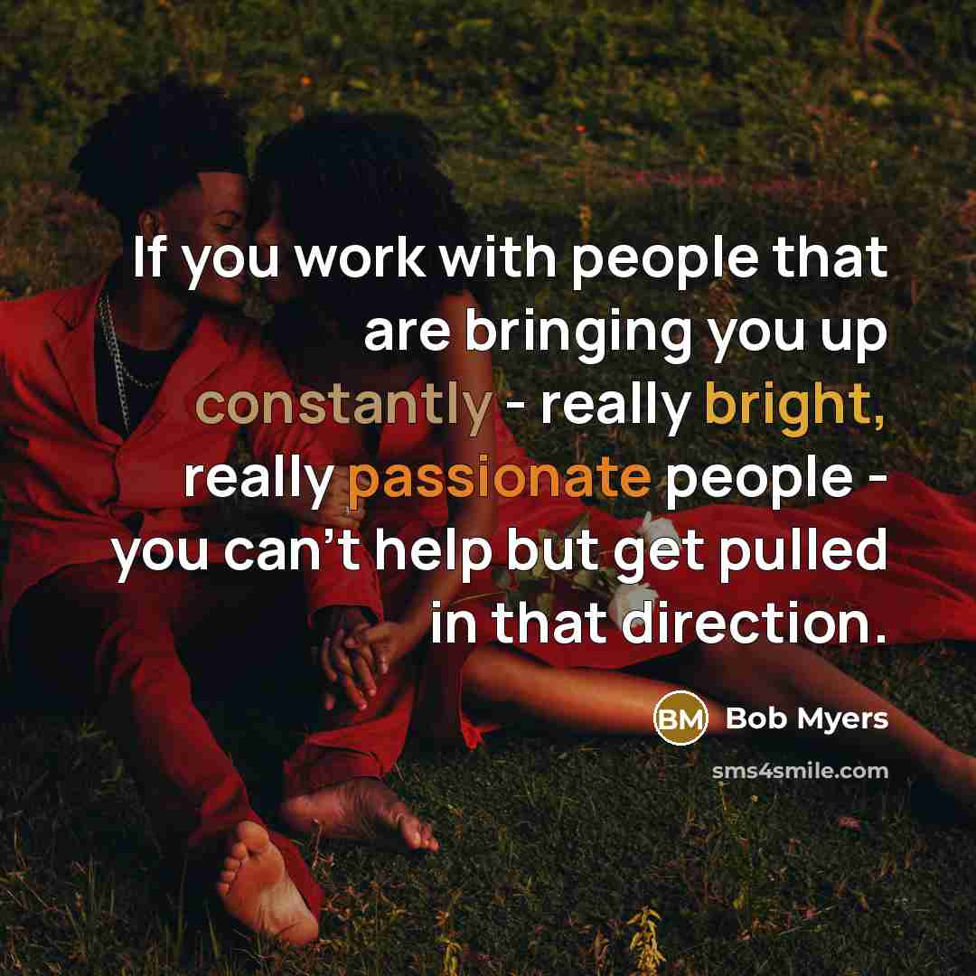“If you work with people that are bringing you up constantly - really bright, really passionate people - you can't help but get pulled in that direction.” quote by Bob Myers
