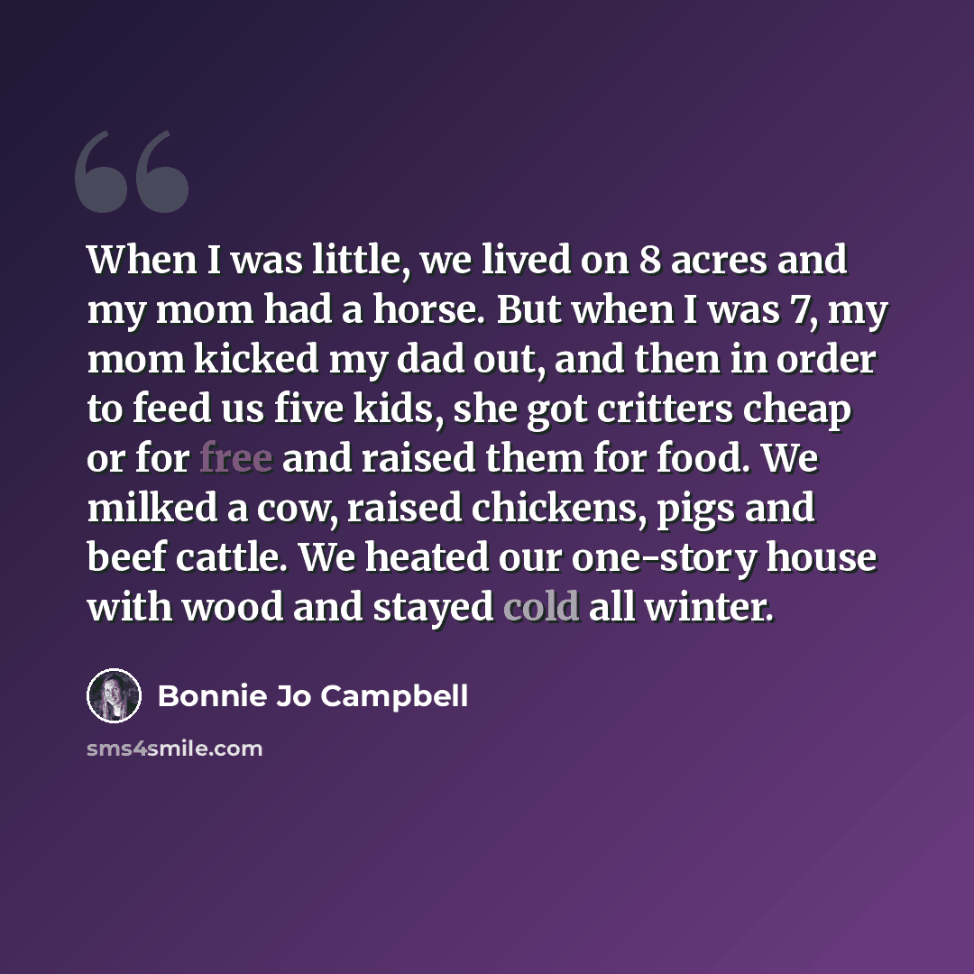 “When I was little, we lived on 8 acres and my mom had a horse. But when I was 7, my mom kicked my dad out, and then in order to feed us five kids, she got critters cheap or for free and raised them for food. We milked a cow, raised chickens, pigs and beef cattle. We heated our one-story house with…” quote by Bonnie Jo Campbell