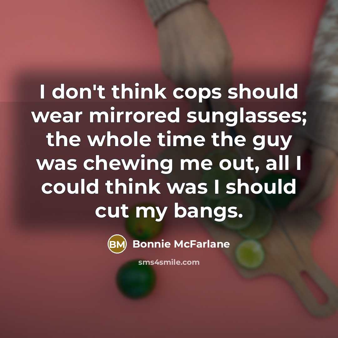 “I don't think cops should wear mirrored sunglasses; the whole time the guy was chewing me out, all I could think was I should cut my bangs.” quote by Bonnie McFarlane