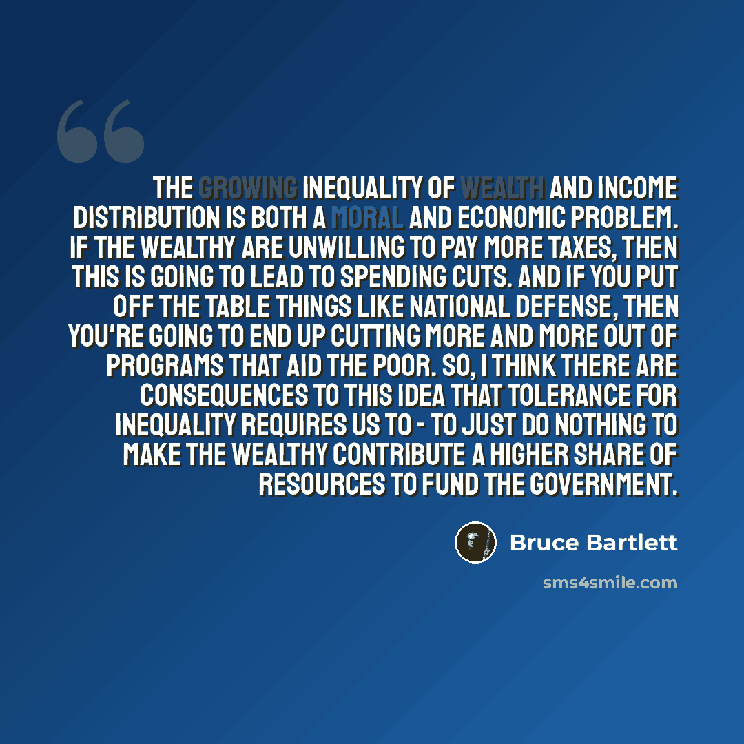 “The growing inequality of wealth and income distribution is both a moral and economic problem. If the wealthy are unwilling to pay more taxes, then this is going to lead to spending cuts. And if you put off the table things like national defense, then you're going to end up cutting more and more…” quote by Bruce Bartlett
