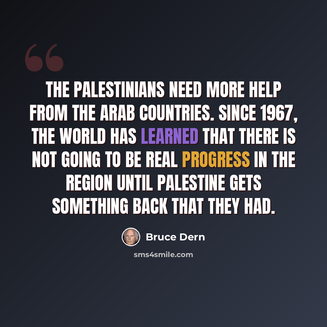 “The Palestinians need more help from the Arab countries. Since 1967, the world has learned that there is not going to be real progress in the region until Palestine gets something back that they had.” quote by Bruce Dern