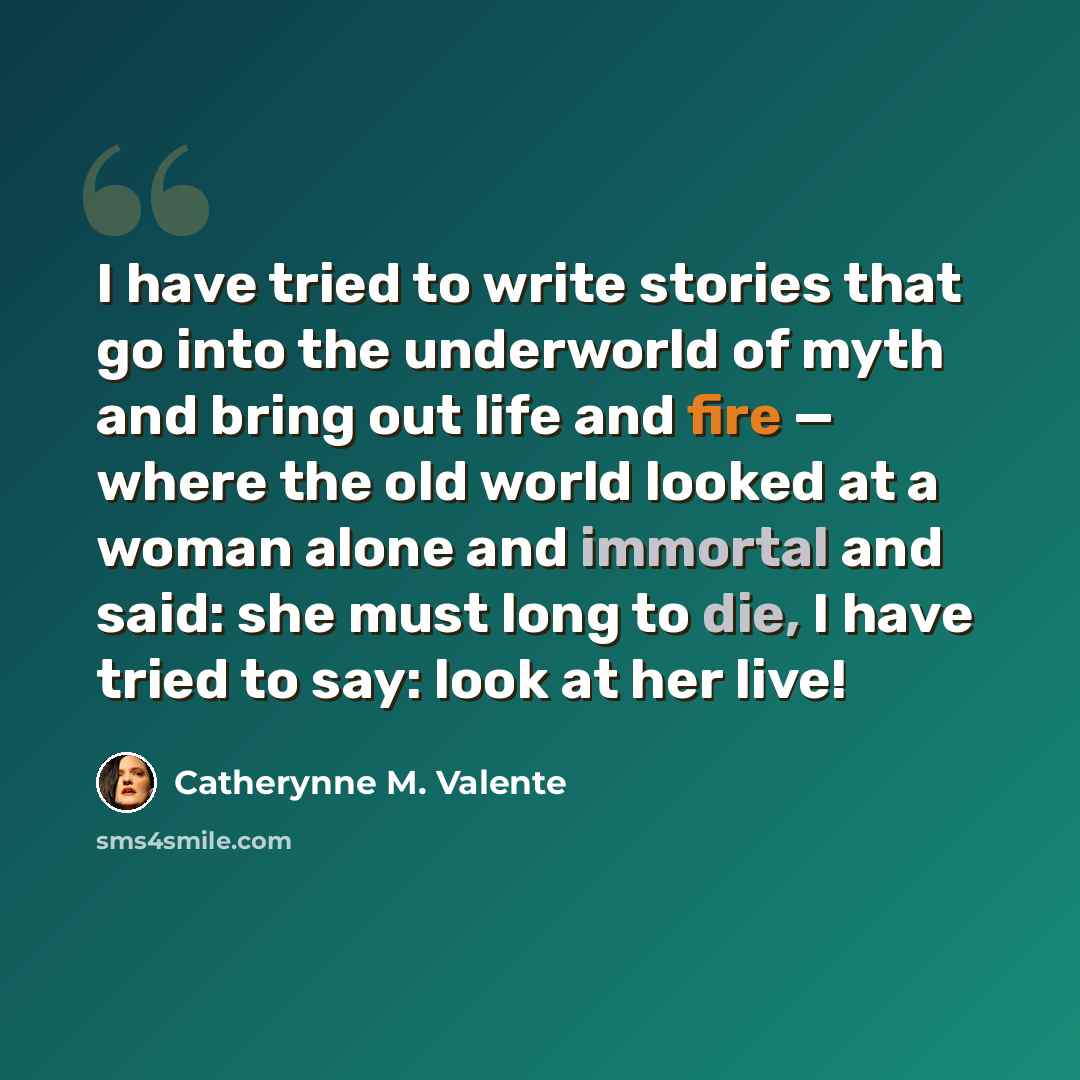 “I have tried to write stories that go into the underworld of myth and bring out life and fire — where the old world looked at a woman alone and immortal and said: she must long to die, I have tried to say: look at her live!” quote by Catherynne M. Valente
