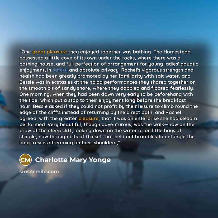 “One great pleasure they enjoyed together was bathing. The Homestead possessed a little cove of its own under the rocks, where there was a bathing-house, and full perfection of arrangement for young ladies' aquatic enjoyment, in safety and absolute privacy. Rachel's vigorous strength and health had…” quote by Charlotte Mary Yonge