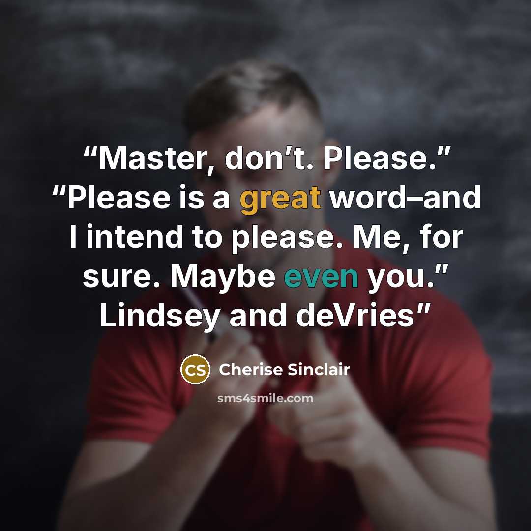 “Master, don’t. Please.” “Please is a great word–and I intend to please. Me, for sure. Maybe even you.” Lindsey and deVries” quote by Cherise Sinclair