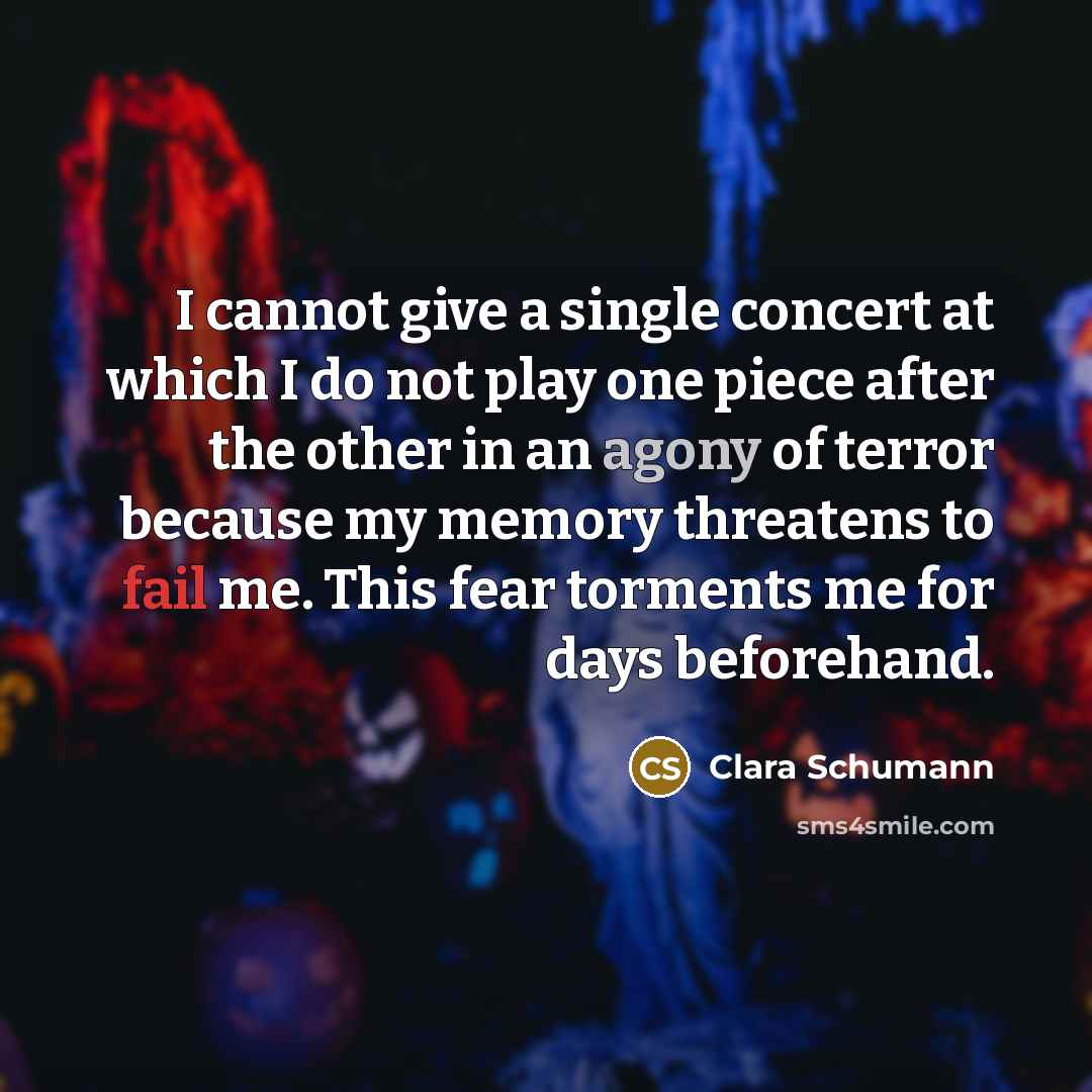 “I cannot give a single concert at which I do not play one piece after the other in an agony of terror because my memory threatens to fail me. This fear torments me for days beforehand.” quote by Clara Schumann