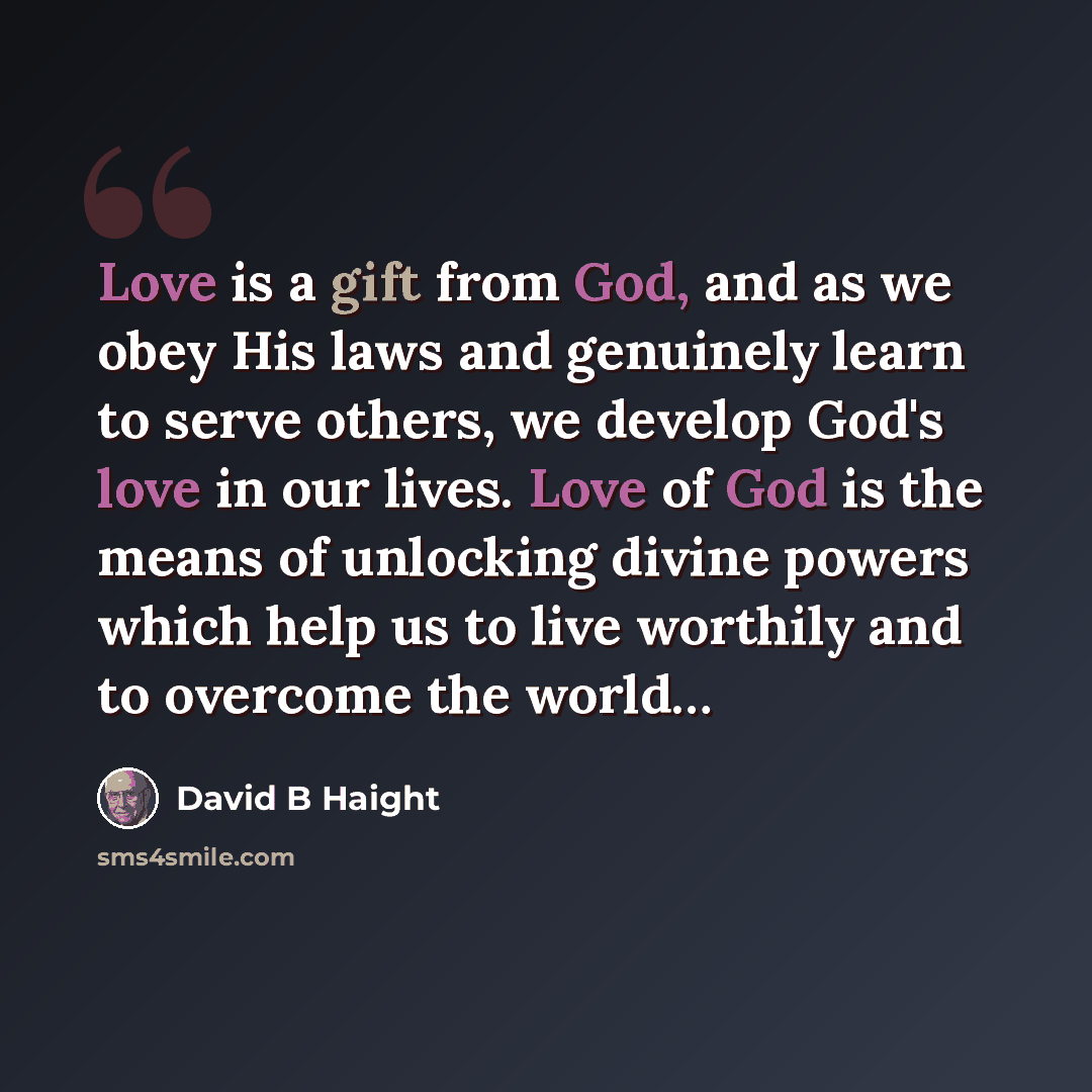 “Love is a gift from God, and as we obey His laws and genuinely learn to serve others, we develop God's love in our lives. Love of God is the means of unlocking divine powers which help us to live worthily and to overcome the world…” quote by David B Haight