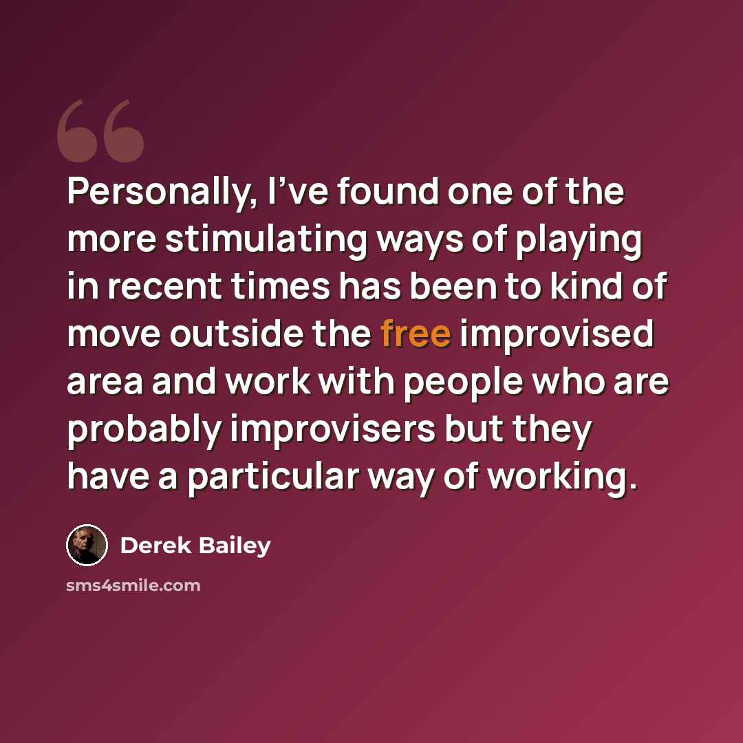 “Personally, I've found one of the more stimulating ways of playing in recent times has been to kind of move outside the free improvised area and work with people who are probably improvisers but they have a particular way of working.” quote by Derek Bailey