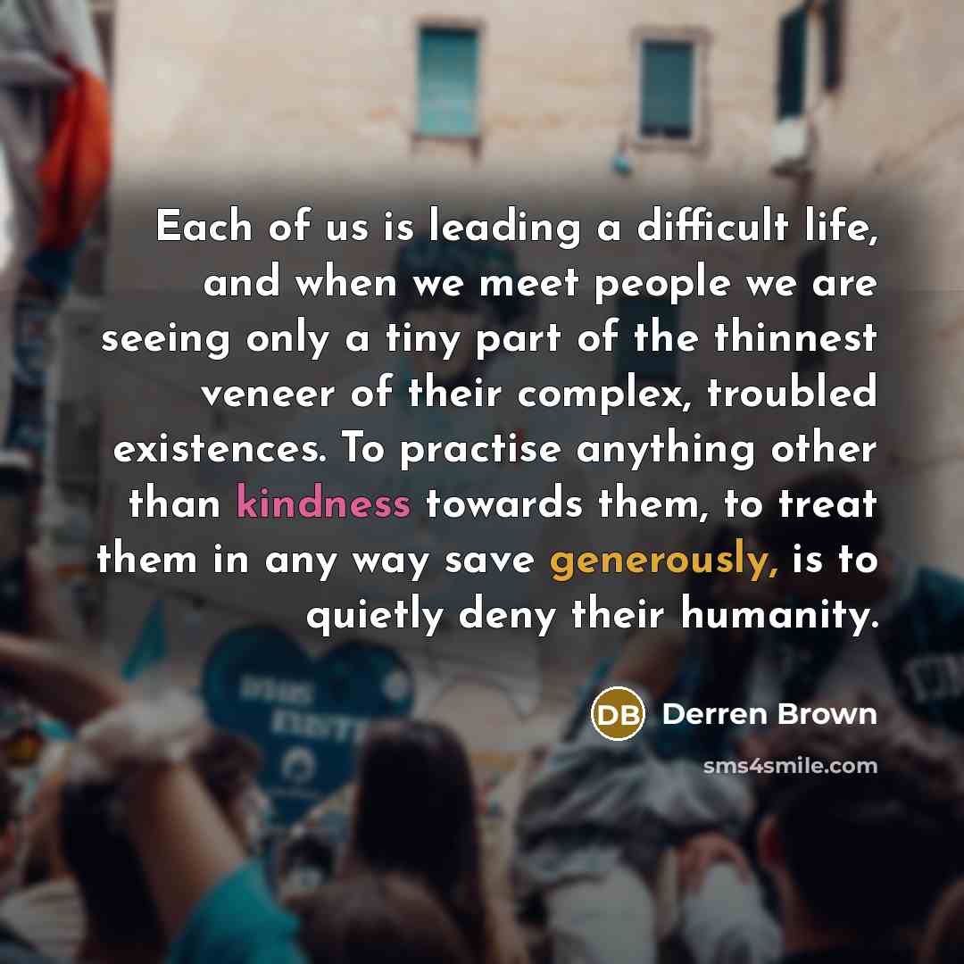 “Each of us is leading a difficult life, and when we meet people we are seeing only a tiny part of the thinnest veneer of their complex, troubled existences. To practise anything other than kindness towards them, to treat them in any way save generously, is to quietly deny their humanity.” quote by Derren Brown