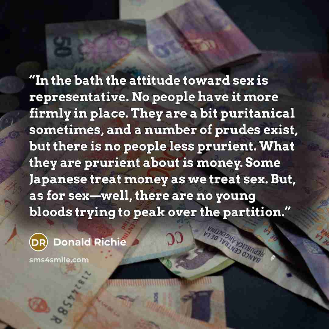 “In the bath the attitude toward sex is representative. No people have it more firmly in place. They are a bit puritanical sometimes, and a number of prudes exist, but there is no people less prurient. What they are prurient about is money. Some Japanese treat money as we treat sex. But, as for…” quote by Donald Richie