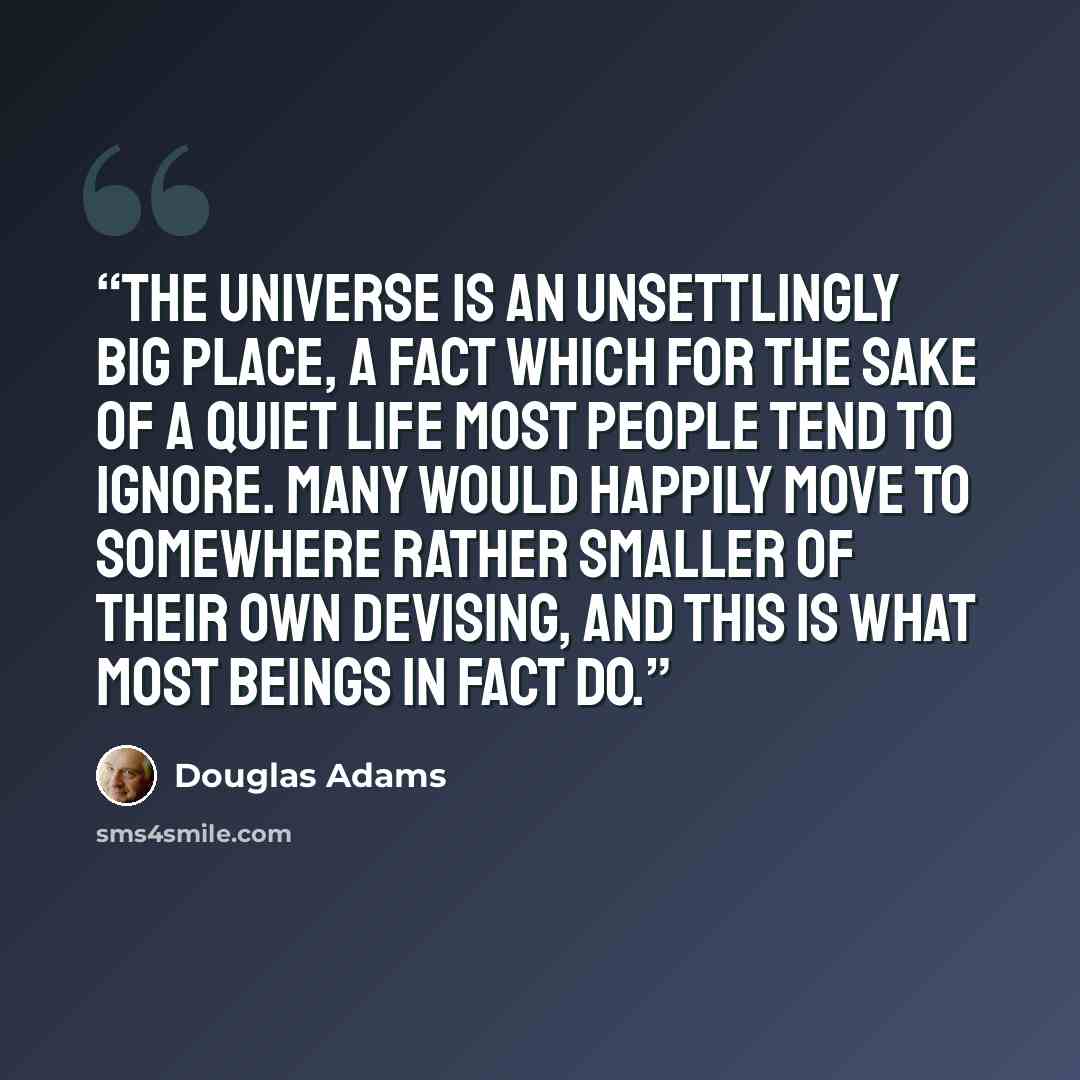 “The Universe is an unsettlingly big place, a fact which for the sake of a quiet life most people tend to ignore. Many would happily move to somewhere rather smaller of their own devising, and this is what most beings in fact do.” quote by Douglas Adams