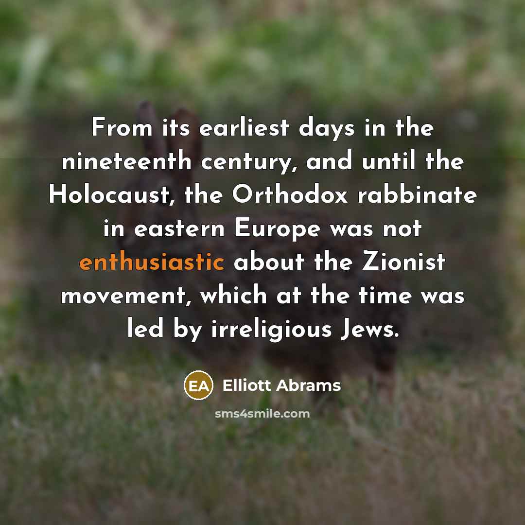 “From its earliest days in the nineteenth century, and until the Holocaust, the Orthodox rabbinate in eastern Europe was not enthusiastic about the Zionist movement, which at the time was led by irreligious Jews.” quote by Elliott Abrams