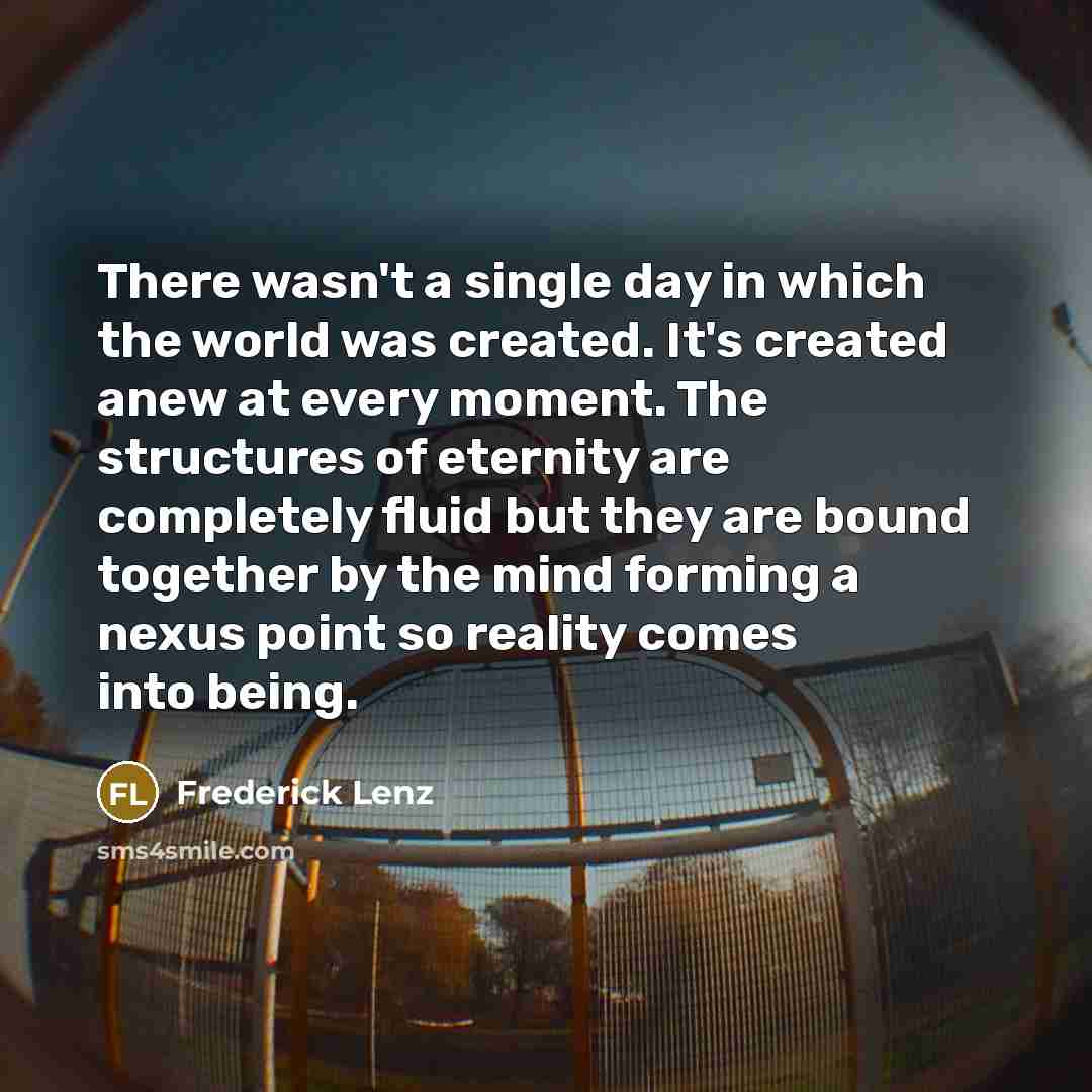 “There wasn't a single day in which the world was created. It's created anew at every moment. The structures of eternity are completely fluid but they are bound together by the mind forming a nexus point so reality comes into being.” quote by Frederick Lenz