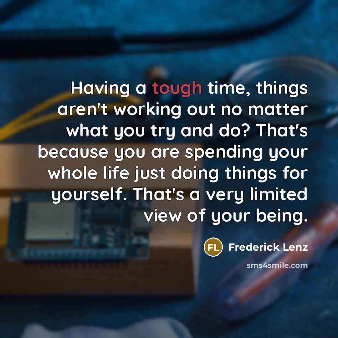 “Having a tough time, things aren't working out no matter what you try and do? That's because you are spending your whole life just doing things for yourself. That's a very limited view of your being.” quote by Frederick Lenz