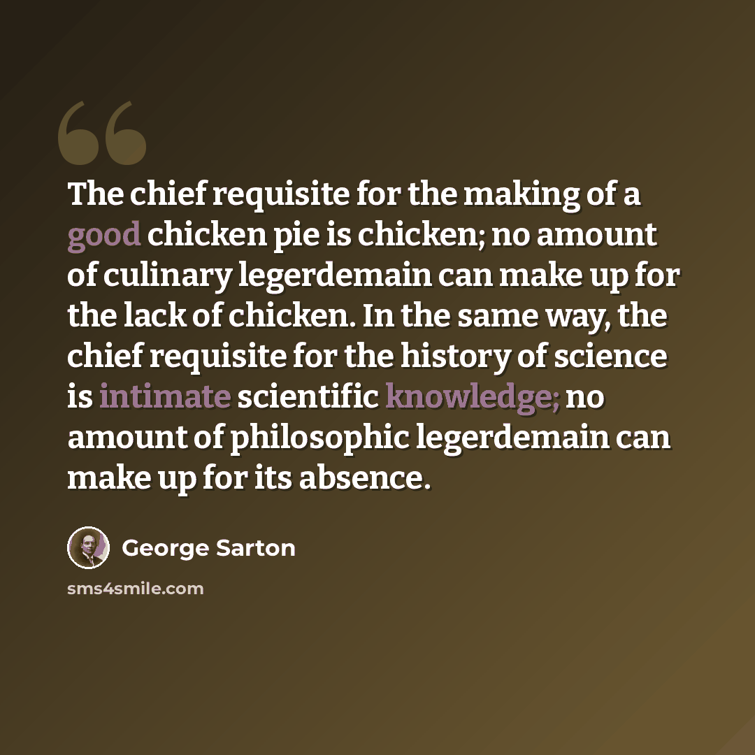 “The chief requisite for the making of a good chicken pie is chicken; no amount of culinary legerdemain can make up for the lack of chicken. In the same way, the chief requisite for the history of science is intimate scientific knowledge; no amount of philosophic legerdemain can make up for its…” quote by George Sarton